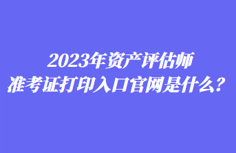 2023年資產(chǎn)評估師準(zhǔn)考證打印入口官網(wǎng)是什么？