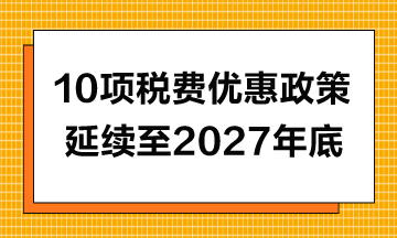 10項(xiàng)稅費(fèi)優(yōu)惠政策延續(xù)至2027年年底