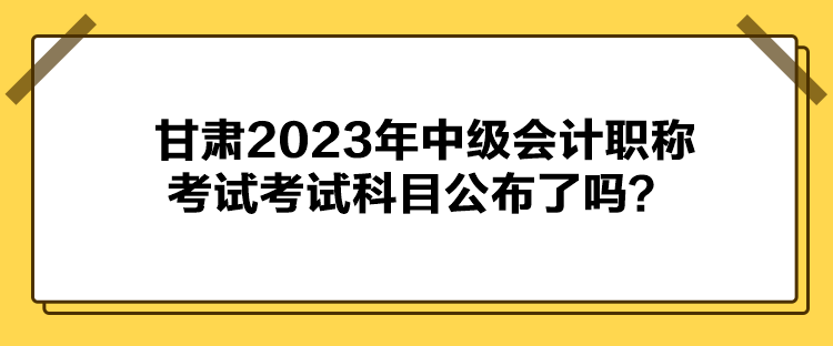 甘肅2023年中級會計職稱考試考試科目公布了嗎？