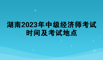 湖南2023年中級經(jīng)濟師考試時間及考試地點