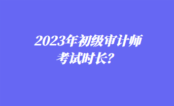 2023年初級審計(jì)師考試時(shí)長？