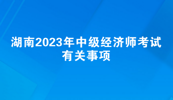 提前了解！湖南2023年中級經(jīng)濟師考試有關事項