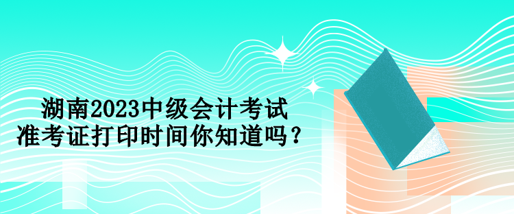 湖南2023中級會計考試準考證打印時間你知道嗎？