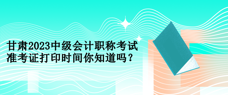 甘肅2023中級(jí)會(huì)計(jì)職稱考試準(zhǔn)考證打印時(shí)間你知道嗎？