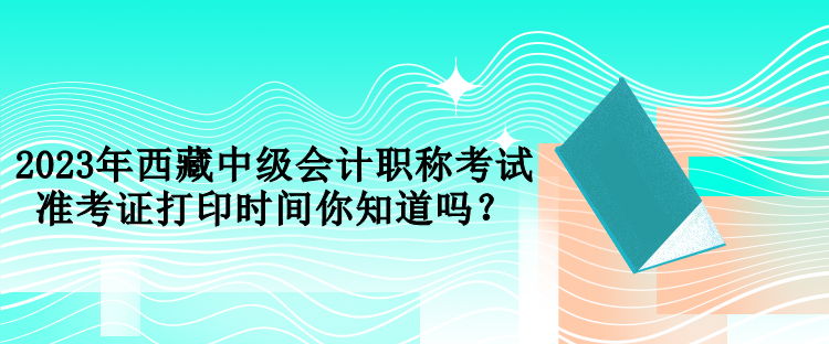 2023年西藏中級會計職稱考試準考證打印時間你知道嗎？