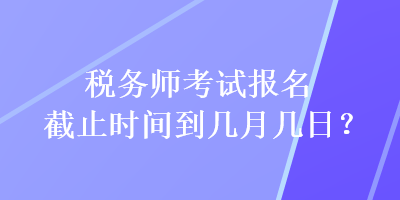 稅務(wù)師考試報名截止時間到幾月幾日？