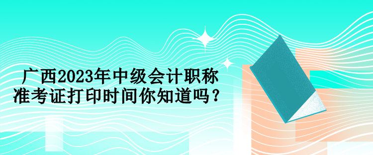 廣西2023年中級會(huì)計(jì)職稱準(zhǔn)考證打印時(shí)間你知道嗎？