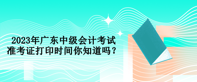 2023年廣東中級會計考試準考證打印時間你知道嗎？