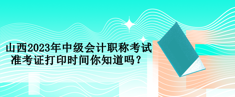 山西2023年中級(jí)會(huì)計(jì)職稱考試準(zhǔn)考證打印時(shí)間你知道嗎？