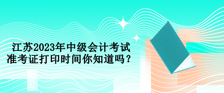 江蘇2023年中級會計考試準(zhǔn)考證打印時間你知道嗎？