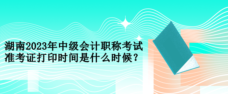 湖南2023年中級會計(jì)職稱考試準(zhǔn)考證打印時(shí)間是什么時(shí)候？