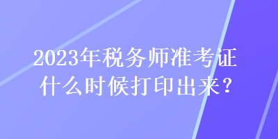 2023年稅務(wù)師準(zhǔn)考證什么時(shí)候打印出來？