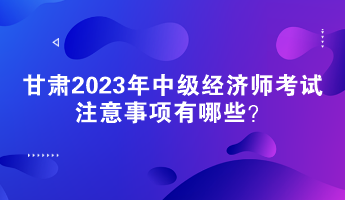 甘肅2023年中級經(jīng)濟師考試注意事項有哪些？