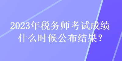 2023年稅務(wù)師考試成績(jī)什么時(shí)候公布結(jié)果？