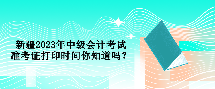 新疆2023年中級(jí)會(huì)計(jì)考試準(zhǔn)考證打印時(shí)間你知道嗎？