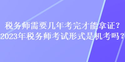 稅務(wù)師需要幾年考完才能拿證？2023年稅務(wù)師考試形式是機(jī)考嗎？