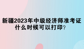 新疆2023年中級經(jīng)濟師準考證什么時候可以打印？