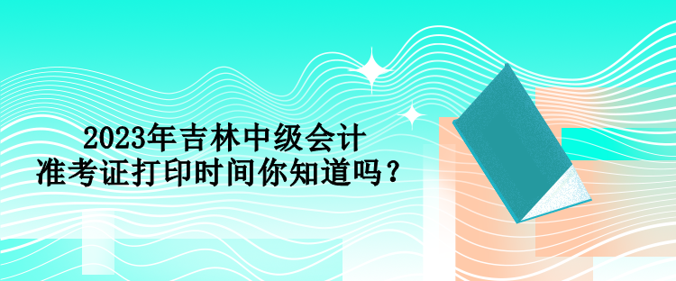 2023年吉林中級(jí)會(huì)計(jì)準(zhǔn)考證打印時(shí)間你知道嗎？