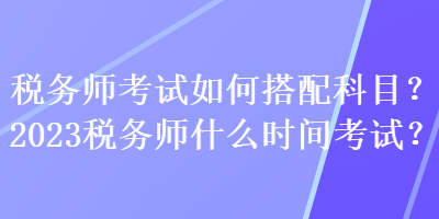 稅務(wù)師考試如何搭配科目？2023稅務(wù)師什么時間考試？