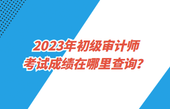 2023年初級審計師考試成績在哪里查詢？