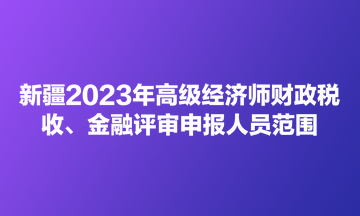 新疆2023年高級經(jīng)濟師財政稅收、金融評審申報人員范圍