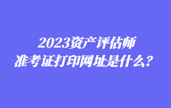 2023資產(chǎn)評估師準(zhǔn)考證打印網(wǎng)址是什么？