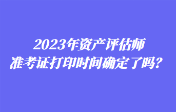 2023年資產(chǎn)評估師準考證打印時間確定了嗎？