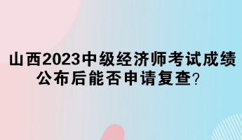 山西2023中級(jí)經(jīng)濟(jì)師考試成績(jī)公布后能否申請(qǐng)復(fù)查？