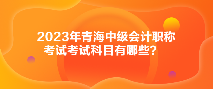 2023年青海中級會計職稱考試考試科目有哪些？