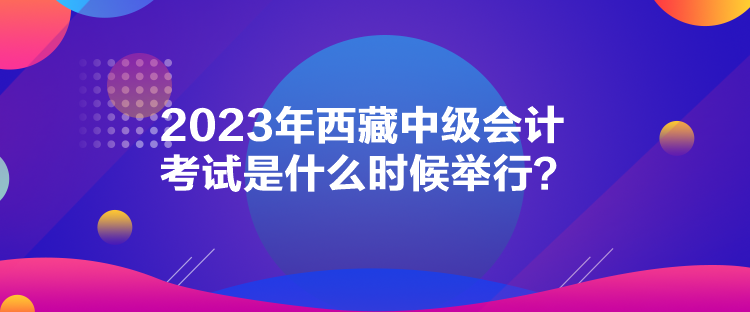 2023年西藏中級會計考試是什么時候舉行？