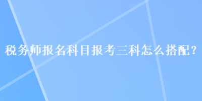 稅務(wù)師報(bào)名科目報(bào)考三科怎么搭配？