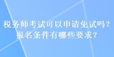 稅務(wù)師考試可以申請免試嗎？報名條件有哪些要求？