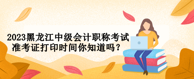 2023黑龍江中級會計職稱考試準(zhǔn)考證打印時間你知道嗎？