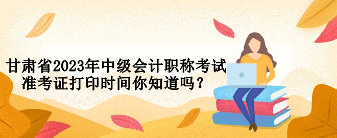 甘肅省2023年中級會計職稱考試準(zhǔn)考證打印時間你知道嗎？