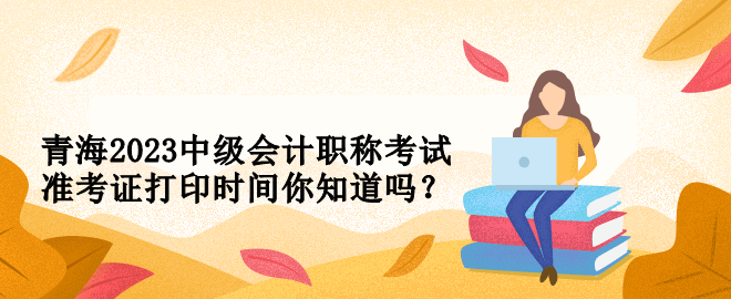 青海2023中級會計職稱考試準(zhǔn)考證打印時間你知道嗎？