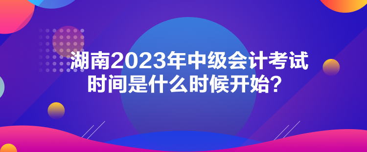 湖南2023年中級會計考試時間是什么時候開始？