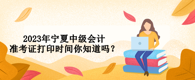 2023年寧夏中級會計(jì)準(zhǔn)考證打印時(shí)間你知道嗎？