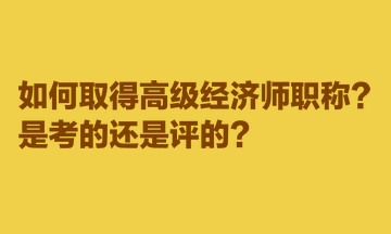 如何取得高級經(jīng)濟師職稱？是考的還是評的？