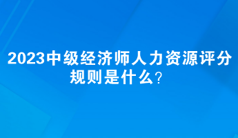 2023中級(jí)經(jīng)濟(jì)師人力資源評(píng)分規(guī)則是什么？