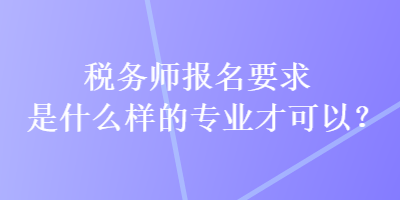 稅務(wù)師報名要求是什么樣的專業(yè)才可以？