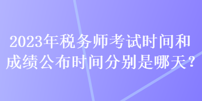 2023年稅務(wù)師考試時(shí)間和成績(jī)公布時(shí)間分別是哪天？