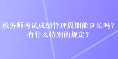 稅務(wù)師考試成績(jī)管理周期能延長(zhǎng)嗎？有什么特別的規(guī)定？