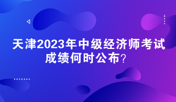 天津2023年中級經(jīng)濟師考試成績何時公布？