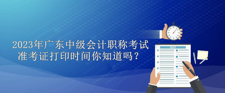 2023年廣東中級(jí)會(huì)計(jì)職稱考試準(zhǔn)考證打印時(shí)間你知道嗎？