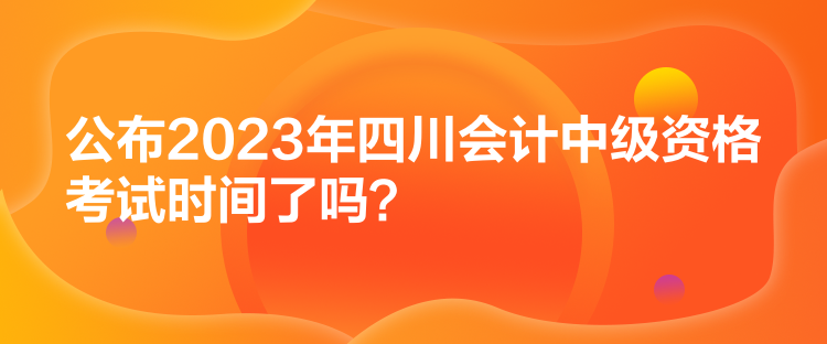 公布2023年四川會計中級資格考試時間了嗎？