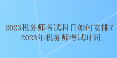 2023稅務(wù)師考試科目如何安排？2023年稅務(wù)師考試時(shí)間