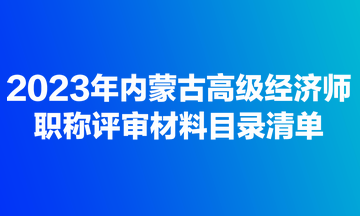 2023年內蒙古高級經(jīng)濟師職稱評審材料目錄清單