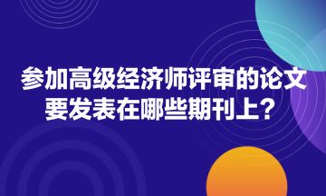 參加高級(jí)經(jīng)濟(jì)師評(píng)審的論文要發(fā)表在哪些期刊上？