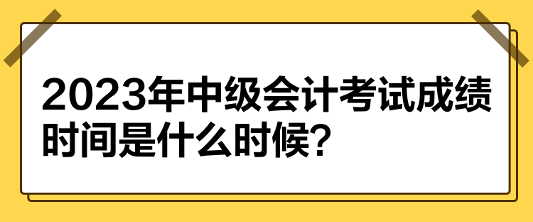 2023年中級會(huì)計(jì)考試成績時(shí)間是什么時(shí)候？