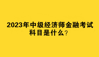 2023年中級(jí)經(jīng)濟(jì)師金融考試科目是什么？